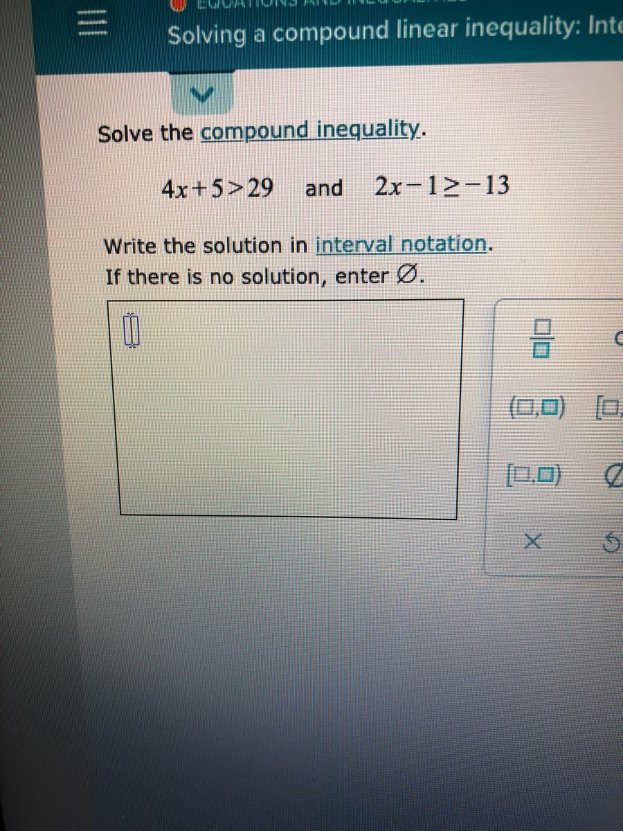 Solving a compound linear inequality: Inte
Solve the compound inequality.
4x+5>29
and
2x-12-13
Write the solution in interval notation.
If there is no solution, enter Ø.
(0,0) [0.
[0,0)
II
