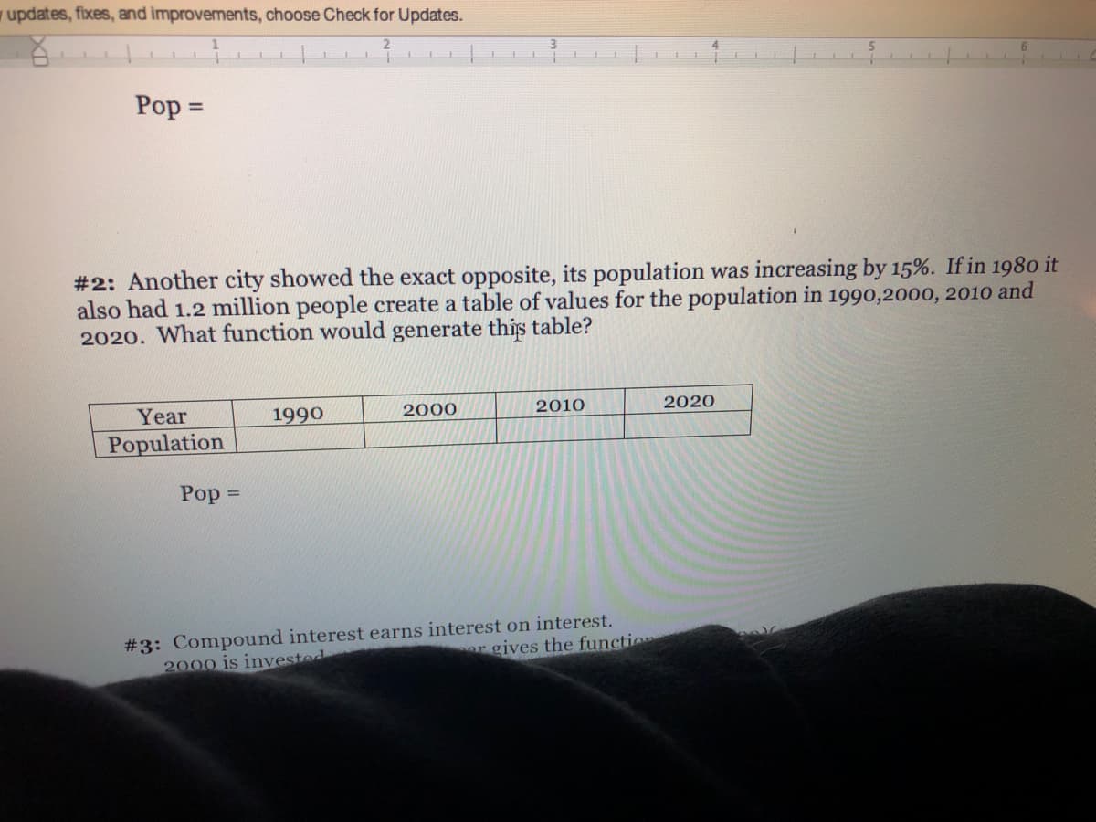 y updates, fixes, and improvements, choose Check for Updates.
Pop =
%3D
#2: Another city showed the exact opposite, its population was increasing by 15%. If in 1980 it
also had 1.2 million people create a table of values for the population in 1990,2000, 2010 and
2020. What function would generate this table?
Year
1990
2000
2010
2020
Population
Pop =
#3: Compound interest earns interest on interest.
2000 is invested
or gives the functio
