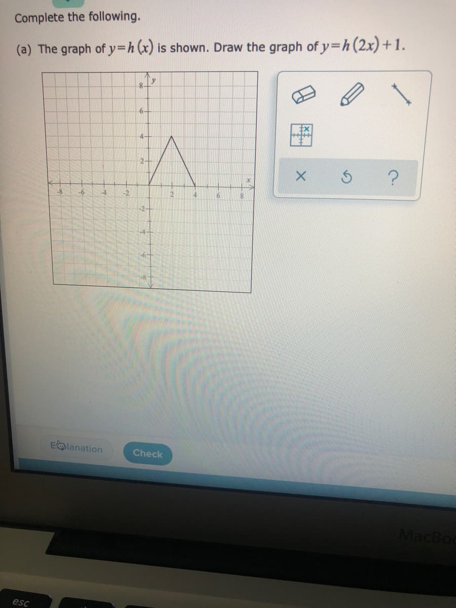 Complete the following.
(a) The graph of y=h(x) is shown. Draw the graph of y=h(2x)+1.
6-
4-
2+
-8-
-6
-4
-2
2.
4
6.
-2-
Elanation
Check
MacBod
esc
