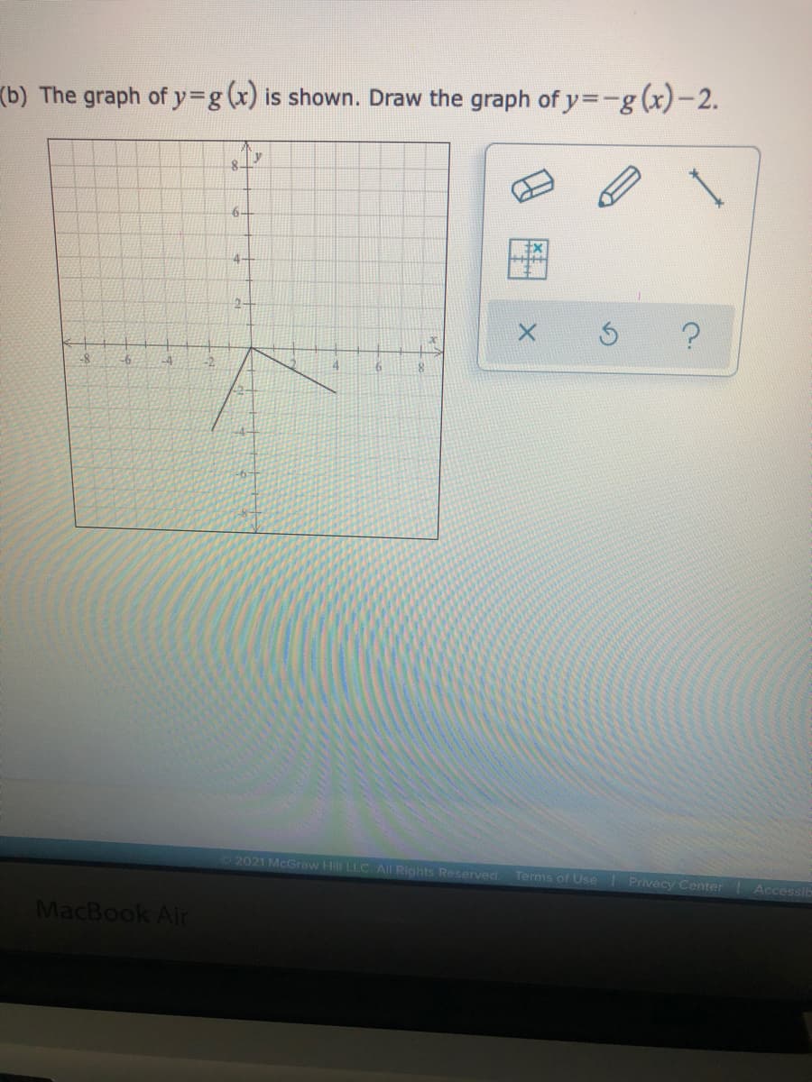 (b) The graph of y%3g(x) is shown. Draw the graph of y=-g(x)-2.
6-
4-
2-
-8
-6
-4
4
2021 McGraw Hill LLC All Rights Reserved
Terms of Use
Privacy Center
Accessit
MacBook Air
