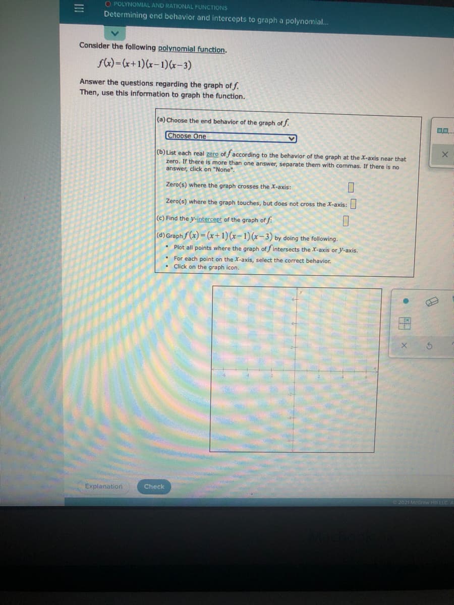 O POLYNOMIAL AND RATIONAL FUNCTIONS
Determining end behavior and intercepts to graph a polynomial.
Consider the following polynomial function.
fk)=(x+1)(r-1)(r-3)
Answer the questions regarding the graph of f.
Then, use this information to graph the function.
(a) Choose the end behavior of the graph of f.
Choose One
(b) List each real zero of faccording to the behavior of the graph at the X-axis near that
zero. If there is more than one answer, separate them with commas. If there is no
answer, click on "None".
Zero(s) where the graph crosses the X-axis:
Zero(s) where the graph touches, but does not cross the X-axis:
(c) Find the y-intercept of the graph of f:
(d) Graph f (x) = (x+1)(x-1)(x-3) by doing the following.
• Plot all points where the graph of fintersects the X-axis or y-axis.
• For each point on the X-axis, select the correct behavior.
• Click on the graph icon.
Explanation
Check
2021 McGraw Hil LLC
