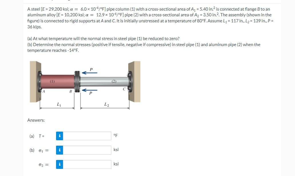 A steel [E = 29,200 ksi; a = 6.0 x 106/°F] pipe column (1) with a cross-sectional area of A₁ = 5.40 in.² is connected at flange B to an
aluminum alloy [E = 10,200 ksi; a = 12.9 x 10-6/°F] pipe (2) with a cross-sectional area of A₂ = 3.50 in.2. The assembly (shown in the
figure) is connected to rigid supports at A and C. It is initially unstressed at a temperature of 80°F. Assume L₁ = 117 in., L₂= 139 in., P =
36 kips.
(a) At what temperature will the normal stress in steel pipe (1) be reduced to zero?
(b) Determine the normal stresses (positive if tensile, negative if compressive) in steel pipe (1) and aluminum pipe (2) when the
temperature reaches -14°F.
Answers:
(a) T=
(b) σ₁ =
0₂ =
(1)
L₁
i
i
B
P
L2
(2)
°F
ksi
ksi
