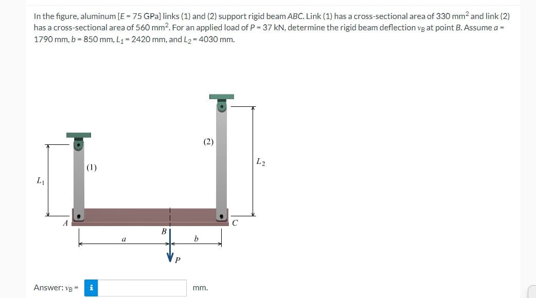 In the figure, aluminum [E = 75 GPa] links (1) and (2) support rigid beam ABC. Link (1) has a cross-sectional area of 330 mm² and link (2)
has a cross-sectional area of 560 mm2. For an applied load of P = 37 kN, determine the rigid beam deflection vg at point B. Assume a =
1790 mm, b = 850 mm, L₁= 2420 mm, and L₂ = 4030 mm.
L₁
(1)
Answer: vg = i
B
b
(2)
mm.
L2