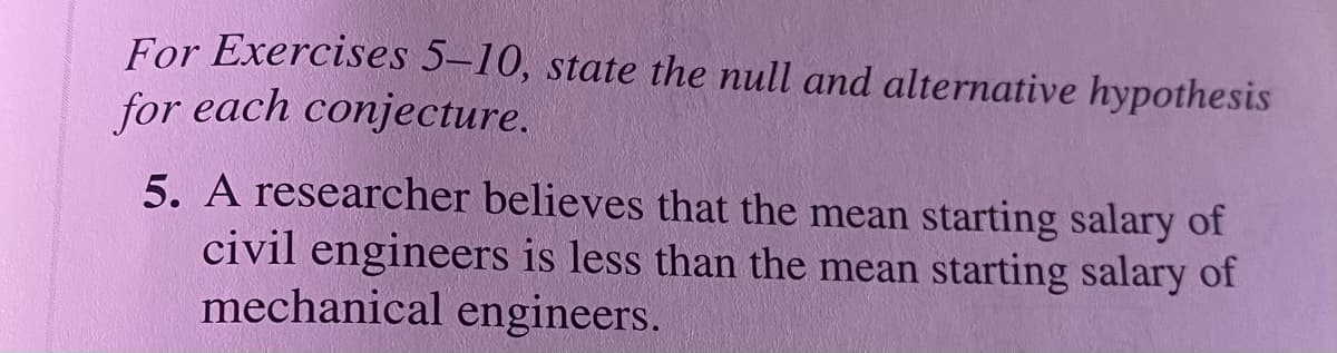 For Exercises 5–10, state the null and alternative hypothesis
for each conjecture.
5. A researcher believes that the mean starting salary of
civil engineers is less than the mean starting salary of
mechanical engineers.
