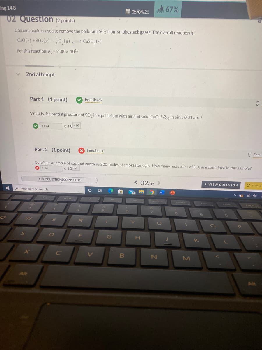 li 67%
ing 14.8
E 05/04/21
SCORE
02 Question (2 points)
Calcium oxide is used to remove the pollutant SO2 from smokestack gases. The overall reaction is:
CaO (s) +SO,(g) +0,(g) CaSO,(s)
For this reaction, Kp = 2.38 × 1015.
2nd attempt
Part 1 (1 point)
Feedback
What is the partial pressure of SO2 in equilibrium with air and solid CaO if Poz in air is 0.21 atm?
9.174
x 10-16
Part 2 (1 point)
Feedback
O See F
Consider a sample of gas that contains 200 moles of smokestack gas. How many molecules of SO, are contained in this sample?
* 1.84
x 10 12
1OF 2 QUESTIONS COMPLETED
< 02/02 >
+ VIEW SOLUTION
C TRY A
P Type here to search
PiScn
Home
End
POUD
ల
vODn
6.
E
R
T
G
H
K
L
C
VT
2N
M
Alt
Alt
