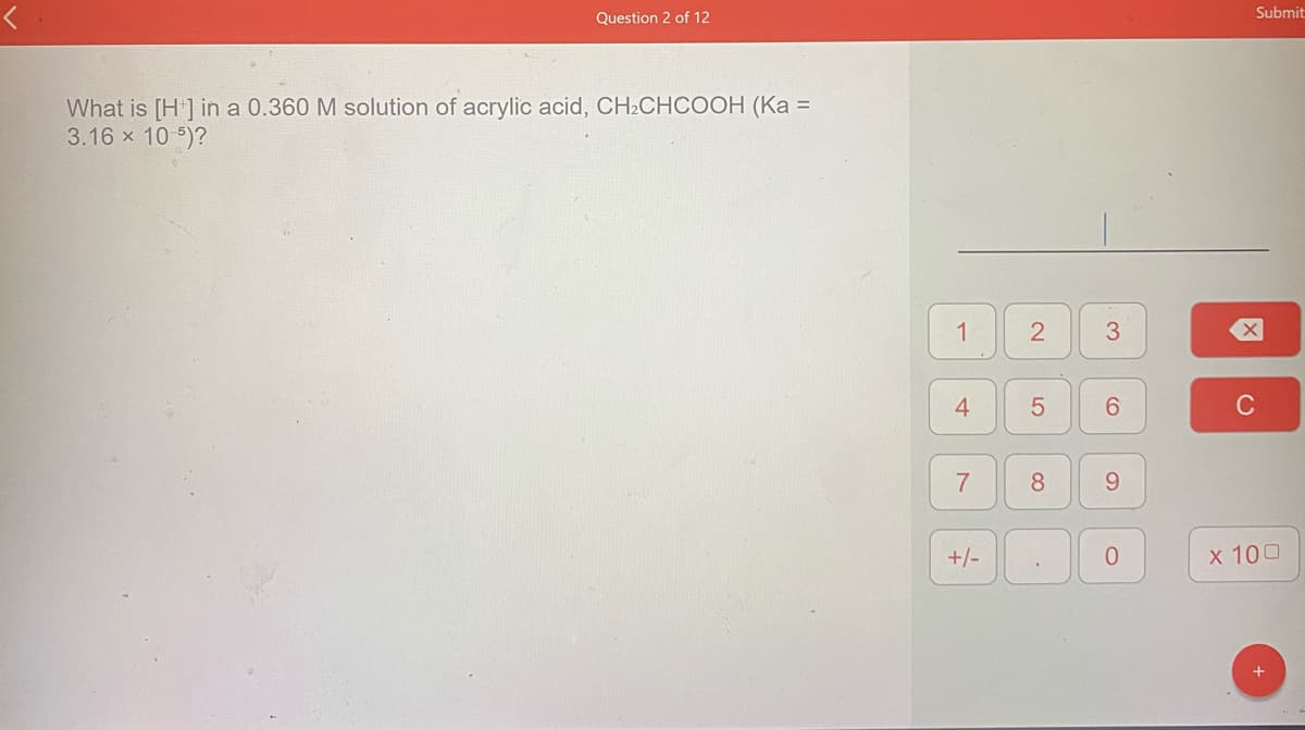 Submit
Question 2 of 12
What is [H] in a 0.360 M solution of acrylic acid, CH2CHCOOH (Ka =
3.16 x 10 5)?
1
4
7
8.
9.
+/-
x 100
2.
5
