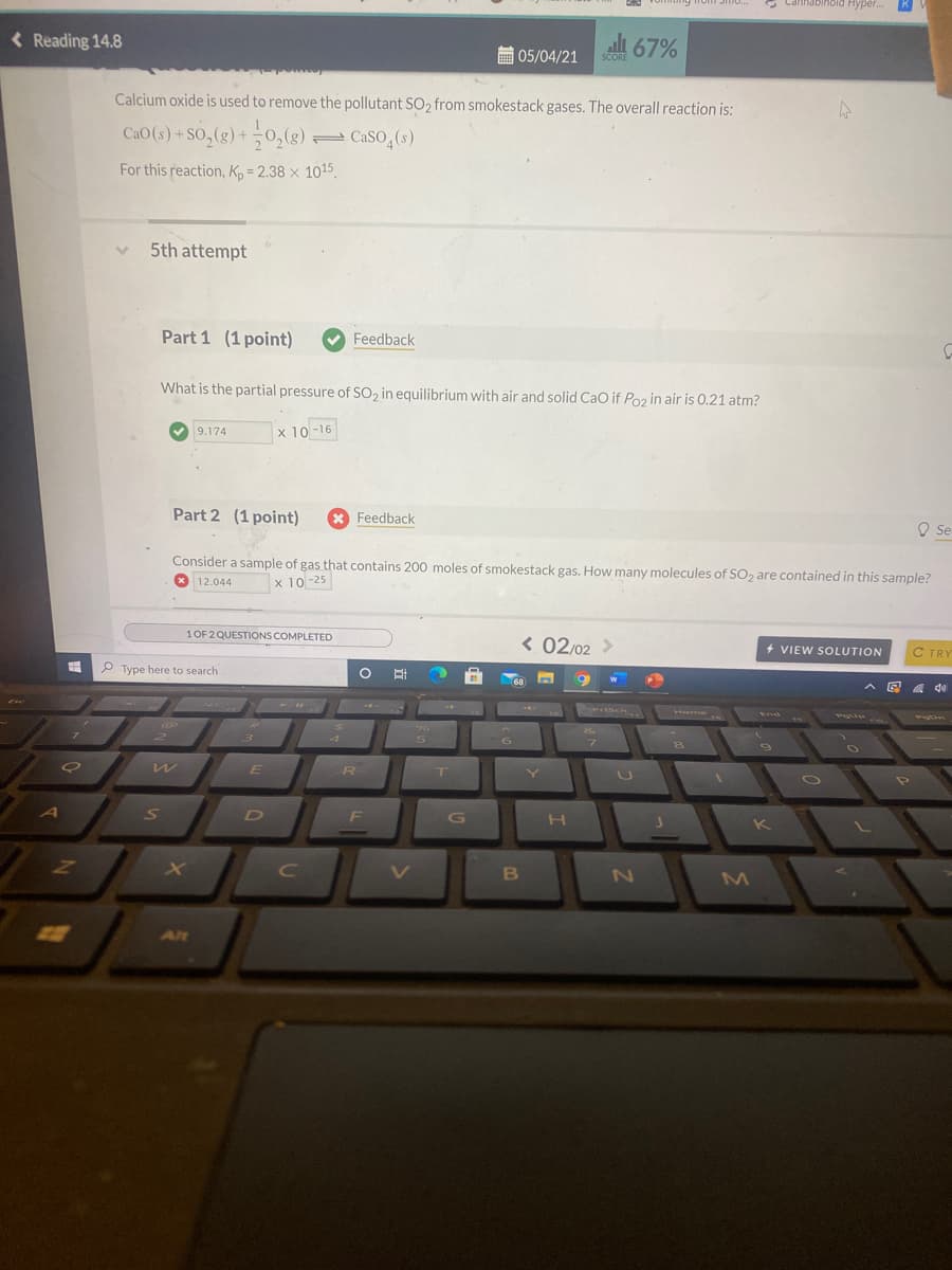 SCORE 0/%
Smo..
Нуper..
< Reading 14.8
ali 67%
圖05/04/21
SCORE
Calcium oxide is used to remove the pollutant SO2 from smokestack gases. The overall reaction is:
CaO (s) + SO,(g) +0,(g)
2CaSO,(s)
For this reaction, K, = 2.38 × 1015.
5th attempt
Part 1 (1 point)
Feedback
What is the partial pressure of So, in equilibrium with air and solid CaO if Poz in air is 0.21 atm?
9.174
x 10 -16
Part 2 (1 point)
X Feedback
Se
Consider a sample of gas that contains 200 moles of smokestack gas. How many molecules of SO2 are contained in this sample?
O 12.044
x 10 -25
1OF 2 QUESTIONS COMPLETED
< 02/02 >
+ VIEW SOLUTION
C TRY
P Type here to search
(68
^回
Exe
sen
Home
End
4
S
R
A
S
D
F
G
H
B
MI
Alt
