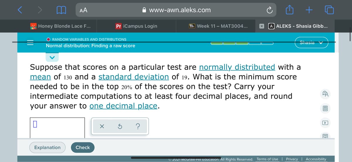 AA
A www-awn.aleks.com
Honey Blonde Lace F...
Pf iCampus Login
Bb Week 11 – MAT3004...
A ALEKS - Shasia Gibb...
O RANDOM VARIABLES AND DISTRIBUTIONS
Shasia
Normal distribution: Finding a raw score
Suppose that scores on a particular test are normally distributed with a
mean of 130 and a standard deviation of 19. What is the minimum score
needed to be in the top 20% of the scores on the test? Carry your
intermediate computations to at least four decimal places, and round
your answer to one decimal place.
Explanation
Check
U 2021 MCGraw-MIII Education. All Rights Reserved. Terms of Use | Privacy | Accessibility

