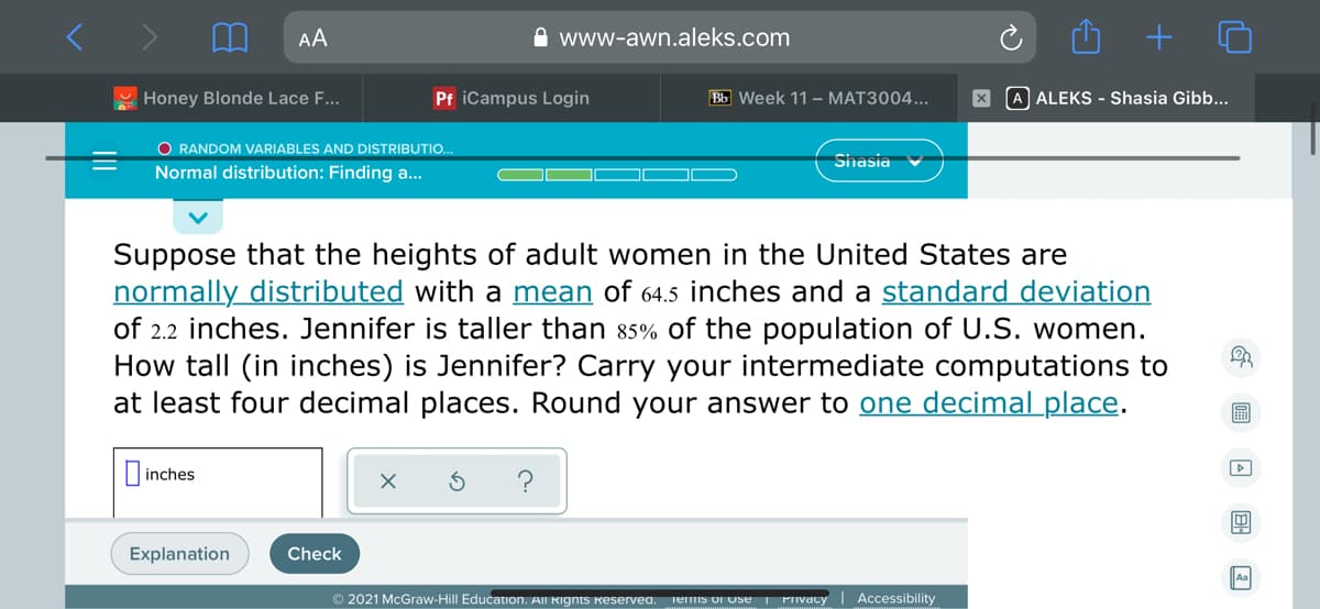 AA
www-awn.aleks.com
Honey Blonde Lace F...
Pf iCampus Login
Bb Week 11 – MAT3004...
A ALEKS - Shasia Gibb...
O RANDOM VARIABLES AND DISTRIBUTIO..
Sihasia
Normal distribution: Finding a...
Suppose that the heights of adult women in the United States are
normally distributed with a mean of 64.5 inches and a standard deviation
of 2.2 inches. Jennifer is taller than 85% of the population of U.S. women.
How tall (in inches) is Jennifer? Carry your intermediate computations to
at least four decimal places. Round your answer to one decimal place.
inches
Explanation
Check
Aa
© 2021 McGraw-Hill Education. All Rignts Reservea.
Teis o Use Pivacy
Accessibility
