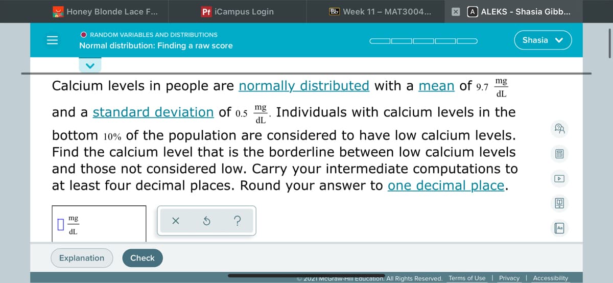 U Honey Blonde Lace F...
Pf iCampus Login
Bb Week 11 – MAT3004...
A ALEKS - Shasia Gibb...
O RANDOM VARIABLES AND DISTRIBUTIONS
Shasia v
Normal distribution: Finding a raw score
Calcium levels in people are normally distributed with a mean of
mg
9.7
dL
and a standard deviation of 0.5 mg Individuals with calcium levels in the
dL
bottom 10% of the population are considered to have low calcium levels.
Find the calcium level that is the borderline between low calcium levels
and those not considered low. Carry your intermediate computations to
at least four decimal places. Round your answer to one decimal place.
mg
dL
Explanation
Check
U 2021 MCGraw-MIII Education. All Rights Reserved. Terms of Use | Privacy | Accessibility
II
