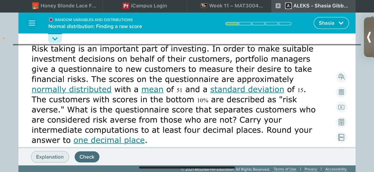 Honey Blonde Lace F...
Pf iCampus Login
Bb Week 11 – MAT3004...
A ALEKS - Shasia Gibb...
O RANDOM VARIABLES AND DISTRIBUTIONS
Shasia v
Normal distribution: Finding a raw score
Risk taking is an important part of investing. In order to make suitable
investment decisions on behalf of their customers, portfolio managers
give a questionnaire to new customers to measure their desire to take
financial risks. The scores on the questionnaire are approximately
normally distributed with a mean of 51 and a standard deviation of 15.
The customers with scores in the bottom 10% are described as "risk
averse." What is the questionnaire score that separates customers who
are considered risk averse from those who are not? Carry your
intermediate computations to at least four decimal places. Round your
answer to one decimal _place.
Explanation
Check
© 2021 MCGraw-HIII Education. All Rights Reserved. Terms of Use | Privacy | Accessibility
II
