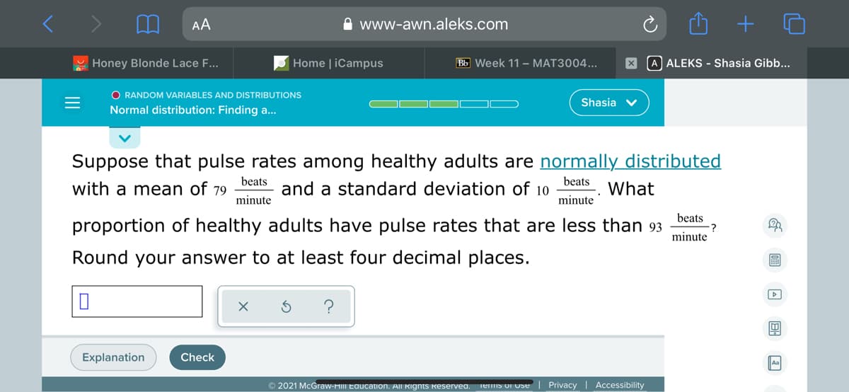 AA
A www-awn.aleks.com
Honey Blonde Lace F...
Home | iCampus
Bb Week 11 – MAT3004...
X A ALEKS - Shasia Gibb...
O RANDOM VARIABLES AND DISTRIBUTIONS
Shasia v
Normal distribution: Finding a...
Suppose that pulse rates among healthy adults are normally distributed
beats
beats
with a mean of 79
and a standard deviation of 10
What
minute
minute
beats
proportion of healthy adults have pulse rates that are less than 93
minute
Round your answer to at least four decimal places.
?
Explanation
Check
© 2021 McGraw-HIII Eaucation. All Rıgnts keservea.
Teis oI Use| Privacy | Accessibility
圖 回 回回
