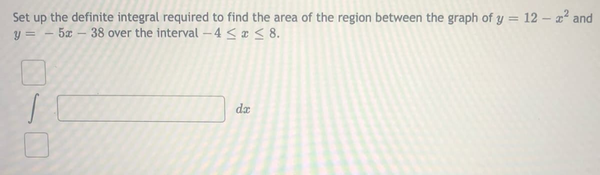 Set up the definite integral required to find the area of the region between the graph of y = 12 - x² and
y = – 5x – 38 over the interval – 4 < x < 8.
dx
