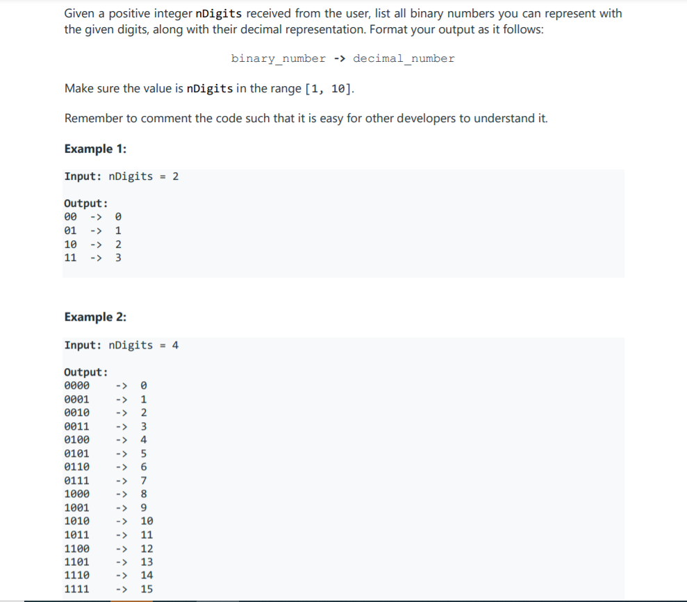 Given a positive integer nDigits received from the user, list all binary numbers you can represent with
the given digits, along with their decimal representation. Format your output as it follows:
binary_number -> decimal_number
Make sure the value is nDigits in the range [1, 10].
Remember to comment the code such that it is easy for other developers to understand it.
Example 1:
Input: nDigits = 2
Output:
00
->
01
->
1
10
->
2
11
->
3
Example 2:
Input: nDigits = 4
Output:
0000
<>
0001
->
1
0010
->
2
0011
<>
3
0100
->
0101
->
5
0110
->
0111
->
7
1000
->
8
1001
->
9.
1010
->
10
1011
->
11
1100
->
12
1101
->
13
1110
->
14
1111
->
15
