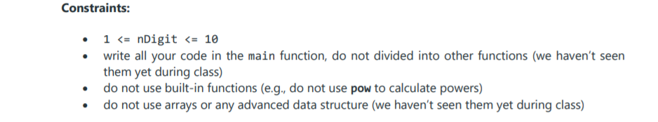 Constraints:
• 1 <= nDigit <= 10
• write all your code in the main function, do not divided into other functions (we haven't seen
them yet during class)
• do not use built-in functions (e.g., do not use pow to calculate powers)
do not use arrays or any advanced data structure (we haven't seen them yet during class)
