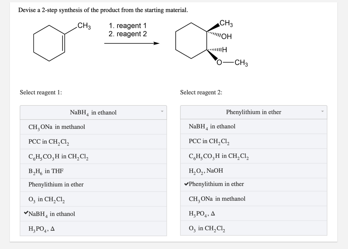 Devise a 2-step synthesis of the product from the starting material.
CH3
CH3
1. reagent 1
2. reagent 2
ШОН
-CH3
Select reagent 1:
Select reagent 2:
NaBH, in ethanol
Phenylithium in ether
CH, ONa in methanol
NaBH, in ethanol
4
PCC in CH,Cl,
PCC in CH,Cl,
C,H,CO,H in CH,Cl,
C,H,CO,H in CH,Cl,
B,H, in THF
Н,О, NaOH
Phenylithium in ether
vPhenylithium in ether
O, in CH,Cl,
CH, ONa in methanol
NABH, in ethanol
H,PO4, A
H;PO4, A
O3 in CH, Cl,
