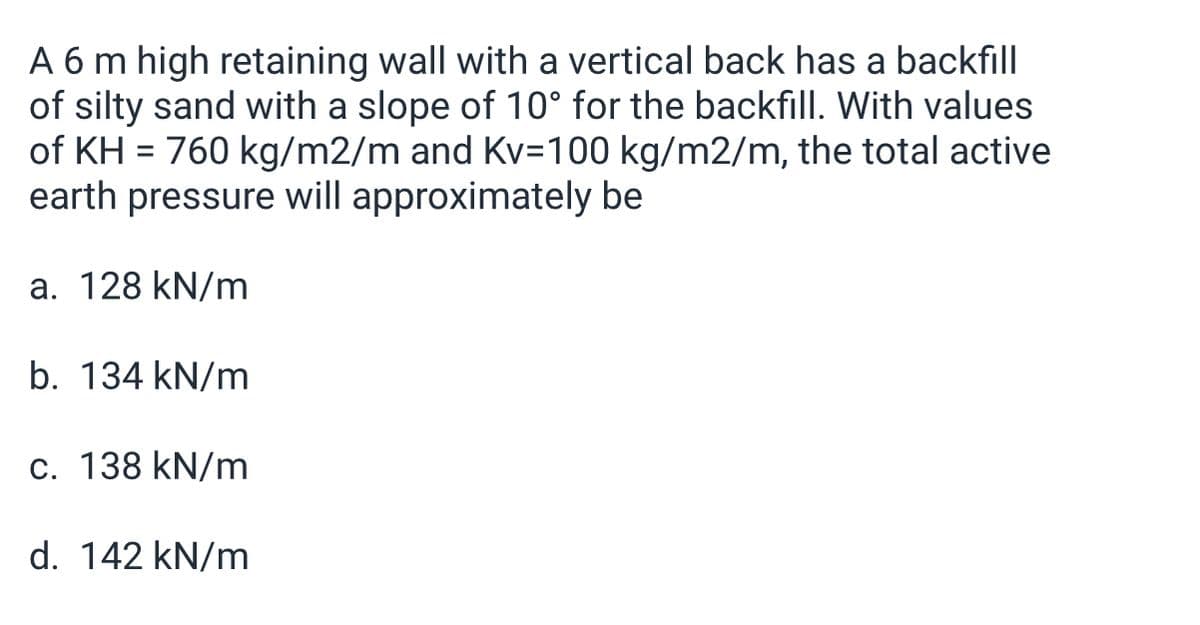 A 6 m high retaining wall with a vertical back has a backfill
of silty sand with a slope of 10° for the backfilI. With values
of KH = 760 kg/m2/m and Kv=100 kg/m2/m, the total active
earth pressure will approximately be
a. 128 kN/m
b. 134 kN/m
c. 138 kN/m
d. 142 kN/m
