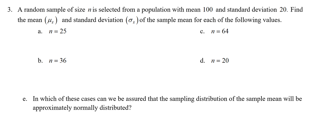 3. A random sample of size nis selected from a population with mean 100 and standard deviation 20. Find
the mean (u,) and standard deviation (o,) of the sample mean for each of the following values.
n = 25
: 64
а.
с.
n =
b. n= 36
d. n= 20
In which of these cases can we be assured that the sampling distribution of the sample mean will be
е.
approximately normally distributed?
