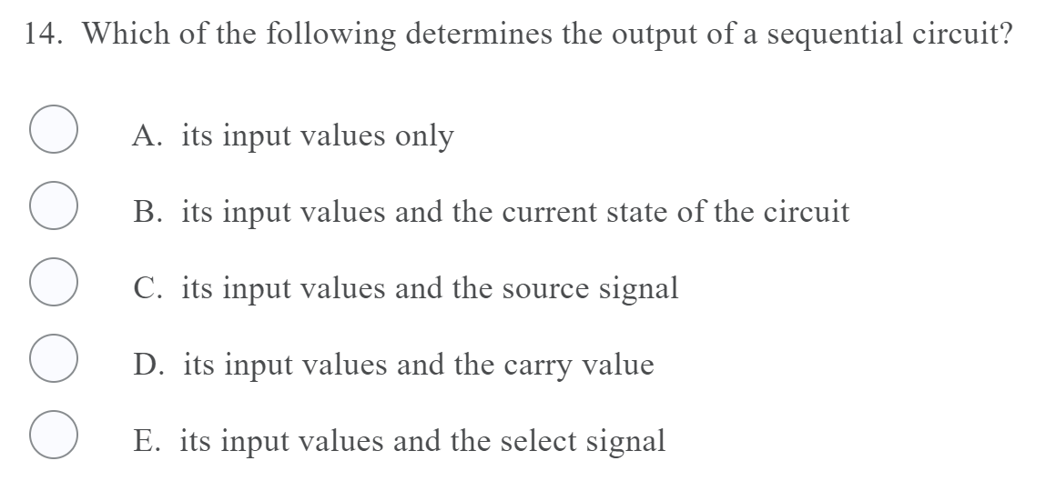 14. Which of the following determines the output of a sequential circuit?
A. its input values only
B. its input values and the current state of the circuit
C. its input values and the source signal
D. its input values and the
carry
value
E. its input values and the select signal
