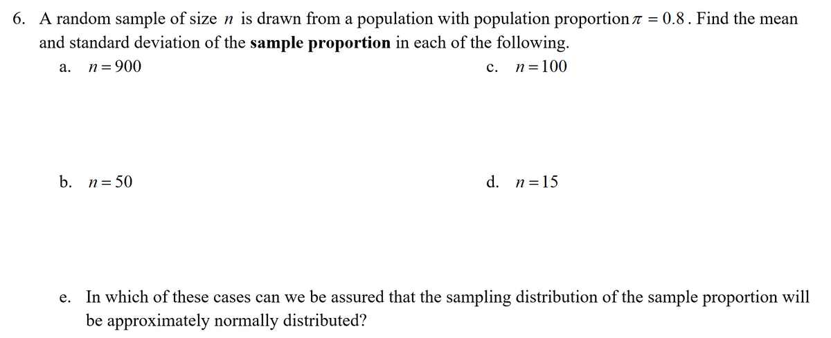 6. A random sample of size n is drawn from a population with population proportion 7 = 0.8. Find the mean
and standard deviation of the sample proportion in each of the following.
п 3 900
n = 100
а.
с.
b. n= 50
d. n=15
In which of these cases can we be assured that the sampling distribution of the sample proportion will
be approximately normally distributed?
е.
