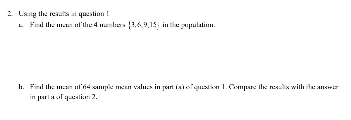 2. Using the results in question 1
a. Find the mean of the 4 numbers {3,6,9,15} in the population.
b.
sults with the answer
Find the mean of 64 sample mean values in part (a) of question 1. Compare th
in part a of question 2.
