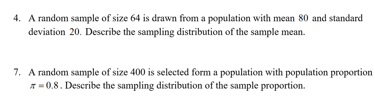 4. A random sample of size 64 is drawn from a population with mean 80 and standard
deviation 20. Describe the sampling distribution of the sample mean.
7. A random sample of size 400 is selected form a population with population proportion
T = 0.8. Describe the sampling distribution of the sample proportion.
