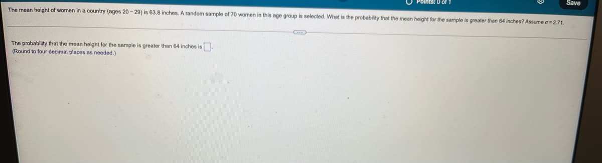 Save
The mean height of women in a country (ages 20 - 29) is 63.8 inches. A random sample of 70 women in this age group is selected. What is the probability that the mean height for the sample is greater than 64 inches? Assume a= 2.71.
Points: 0 of 1
The probability that the mean height for the sample is greater than 64 inches is
(Round to four decimal places as needed.)
