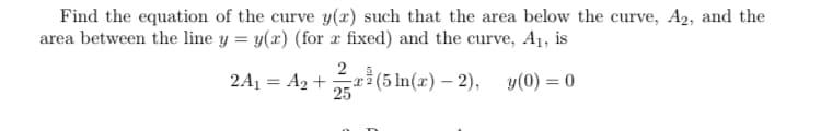 Find the equation of the curve y(x) such that the area below the curve, A2, and the
area between the line y = y(x) (for x fixed) and the curve, A1, is
rỉ (5 In(x) – 2), y(0) = 0
25
