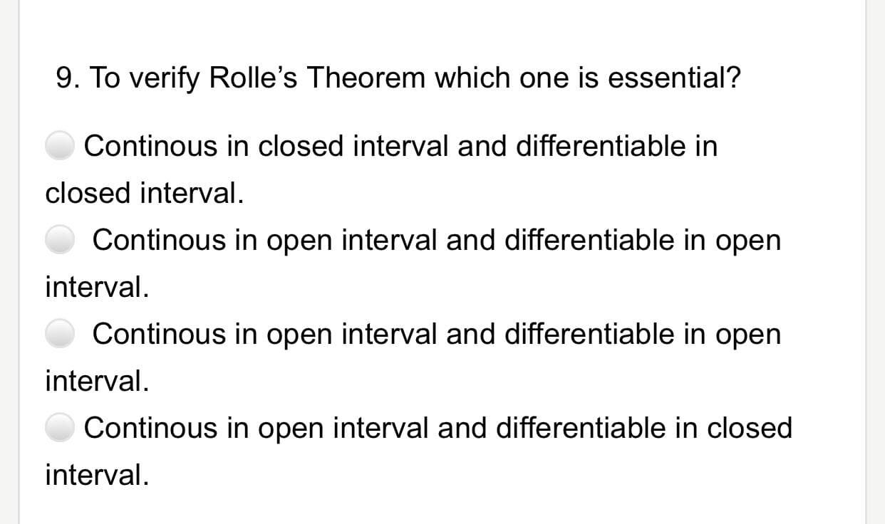 9. To verify Rolle's Theorem which one is essential?
Continous in closed interval and differentiable in
closed interval.
Continous in open interval and differentiable in open
interval.
Continous in open interval and differentiable in open
interval.
Continous in open interval and differentiable in closed
interval.

