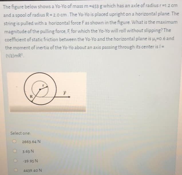 The figure below shows a Yo-Yo of mass m =453 g which has an axle of radius r=1.2 cm
and a spool of radius R= 2.0 cm. The Yo-Yo is placed upright on a horizontal plane. The
string is pulled with a horizontal force Fas shown in the figure. What is the maximum
magnitude of the pulling force, F, for which the Yo-Yo will roll without slipping? The
coefficient of static friction between the Yo-Yo and the horizontal plane is u=0.6 and
the moment of inertia of the Yo-Yo about an axis passing through its center is =
(1/2)mR.
Select one:
2663.64 N
3.63 N
-39.95 N
4439 40 N
