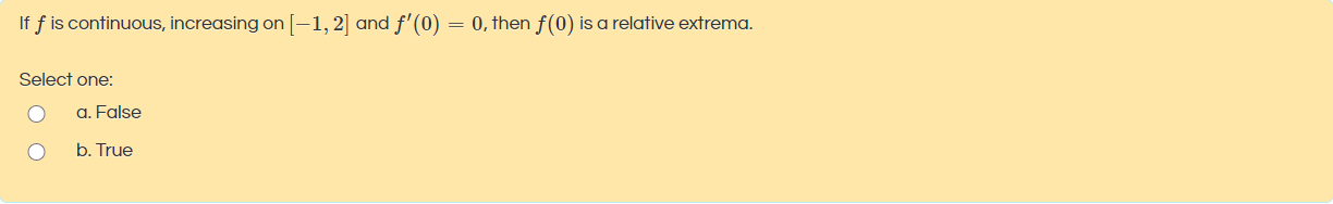 If f is continuous, increasing on [-1, 2] and f'(0) = 0, then f(0) is a relative extrema.
Select one:
a. False
b. True
