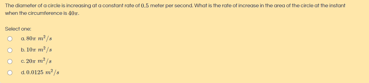 The diameter of a circle is increasing at a constant rate of 0.5 meter per second. What is the rate of increase in the area of the circle at the instant
when the circumference is 40r.
Select one:
а. 80т т?/s
b. 10т т?/s
с. 20л т?/s
d. 0.0125 m² /s

