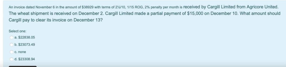 An invoice dated November 6 in the amount of $38929 with terms of 2%2/10, 1/15 ROG, 2% penalty per month is received by Cargill Limited from Agricore United.
The wheat shipment is received on December 2. Cargill Limited made a partial payment of $15,000 on December 10. What amount should
Cargill pay to clear its invoice on December 13?
Select one:
a. $22838.05
b. $23073.49
c. none
d. $23308.94