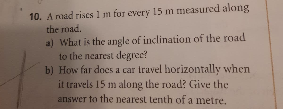 10. A road rises 1 m for every 15 m measured along
the road.
a) What is the angle of inclination of the road
to the nearest degree?
b)
How far does a car travel horizontally when
it travels 15 m along the road? Give the
answer to the nearest tenth of a metre.