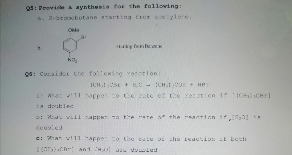 Q5: Provide a synthesis for the following:
a. 2-bromobutane starting from acetylene.
OMe
Br
b.
starting from Benzene
NO2
Q6: Consider the following reaction:
(CH3) 3CB + H2O -
(CH3) 3COH + HBr
a: What will happen to the rate of the reaction if [(CH3) 3CBR]
is doubled
b: What will happen to the rate of the reaction if,[H2o] is
doubled
c: What will happen to the rate of the reaction if both
[ (CH3) 3CB ] and [H20] are doubled
