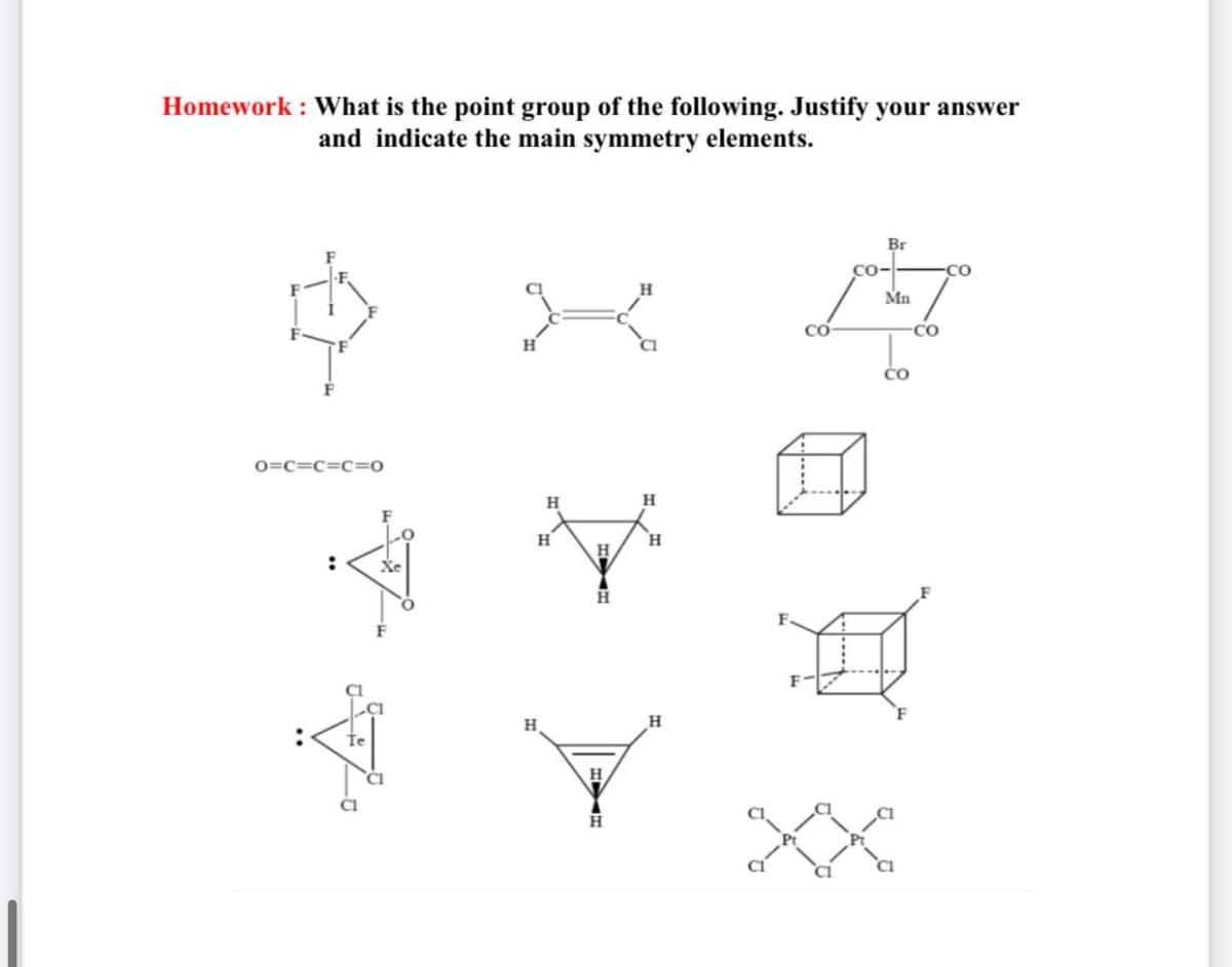 Homework : What is the point group of the following. Justify your answer
and indicate the main symmetry elements.
Br
CO-
CO
Mn
CO
CO
0=c=c=C=0
H
H
H.
H.
:
Хе
H
H
Te
CI
XX
CI
