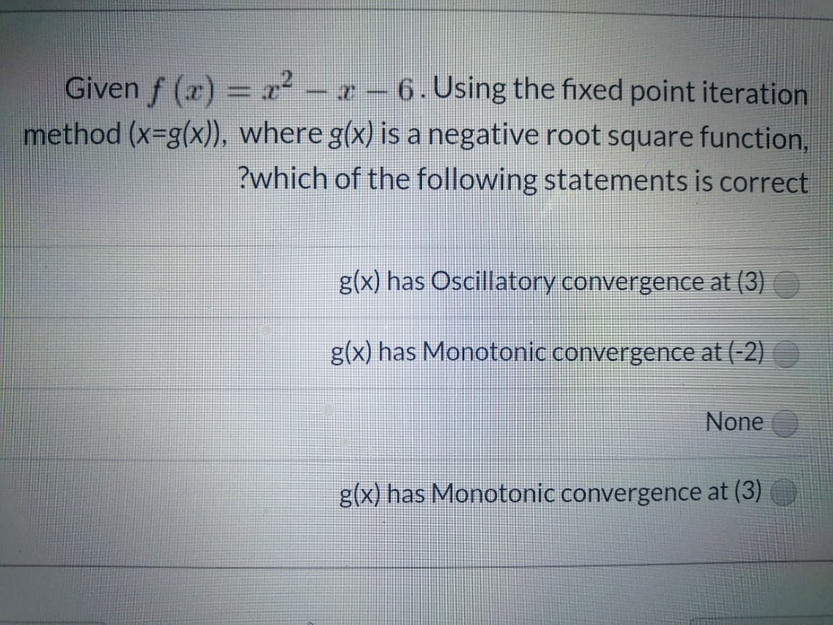 Given f (x) = x² – x - 6. Using the fixed point iteration
method (x-g(x)), where g(x) is a negative root square function,
?which of the following statements is correct
g(x) has Oscillatory convergence at (3)
g(x) has Monotonic convergence at (-2) O
None
g(x) has Monotonic convergence at (3)
