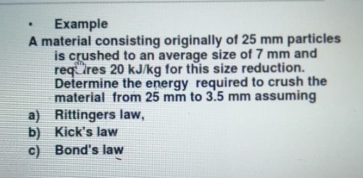 Example
A material consisting originally of 25 mm particles
is crushed to an average size of 7 mm and
Ires 20 kJ/kg for this size reduction.
req
Determine the energy required to crush the
material from 25 mm to 3.5 mm assuming
a) Rittingers law,
b) Kick's law
c) Bond's law
