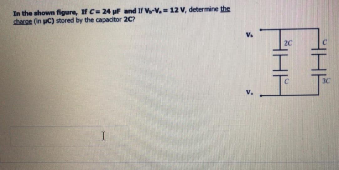 In the shown figure, If C= 24 uF and If V-V=12 V, determine the
charge (in uC) stored by the capacitor 2C?
V.
2C
I I
3C
