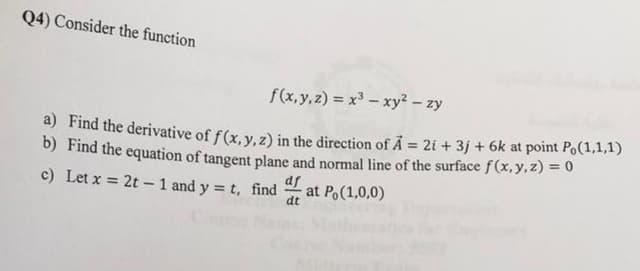 Q4) Consider the function
f(x, y, z) = x – xy – zy
a) Find the derivative of f(x, y, z) in the direction of A = 2i + 3j + 6k at point Po(1,1,1)
b) Find the equation of tangent plane and normal line of the surface f (x,y,z) = 0
c) Let x = 2t - 1 and y = t, find
%3D
df
at Po(1,0,0)
dt
Cou
