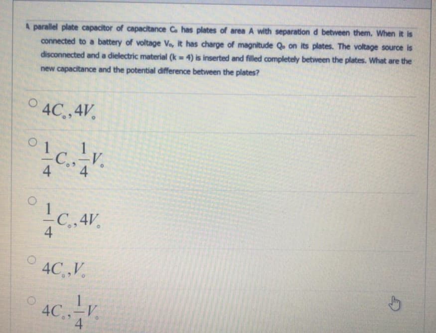 A parallel plate capacitor of capacitance C. has plates of area A with separation d between them. When it is
connected to a battery of voltage Vo, it has charge of magnitude Q. on its plates. The voltage source is
disconnected and a dielectric material (k = 4) is inserted and filled completely between the plates. What are the
new capacitance and the potential difference between the plates?
O 4C,,4V,
4
C,4V.
4
4C V.
4C,,-
4
