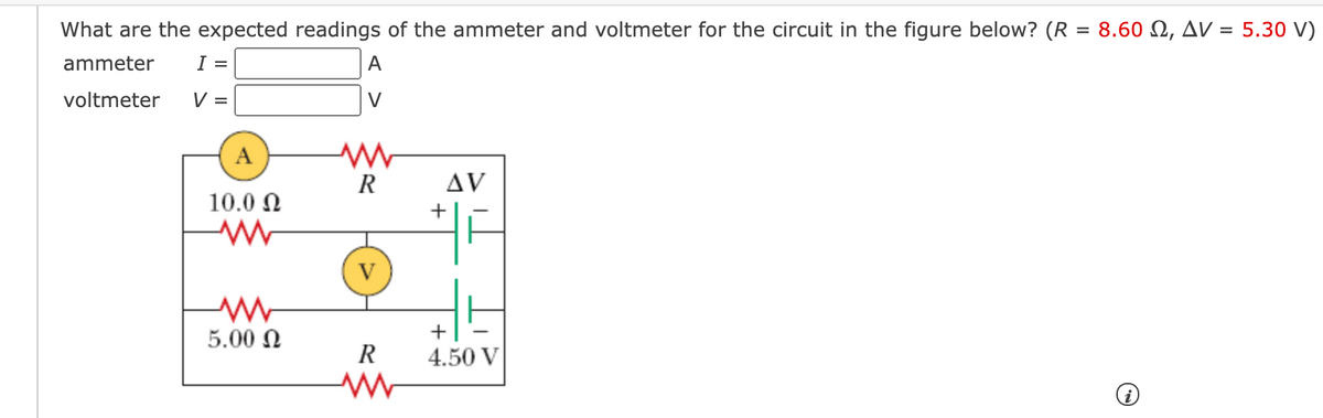 What are the expected readings of the ammeter and voltmeter for the circuit in the figure below? (R = 8.60 N, AV = 5.30 V)
ammeter
I =
A
voltmeter
V =
V
A
R
Δν
10.0 N
5.00 N
+
R
4.50 V
