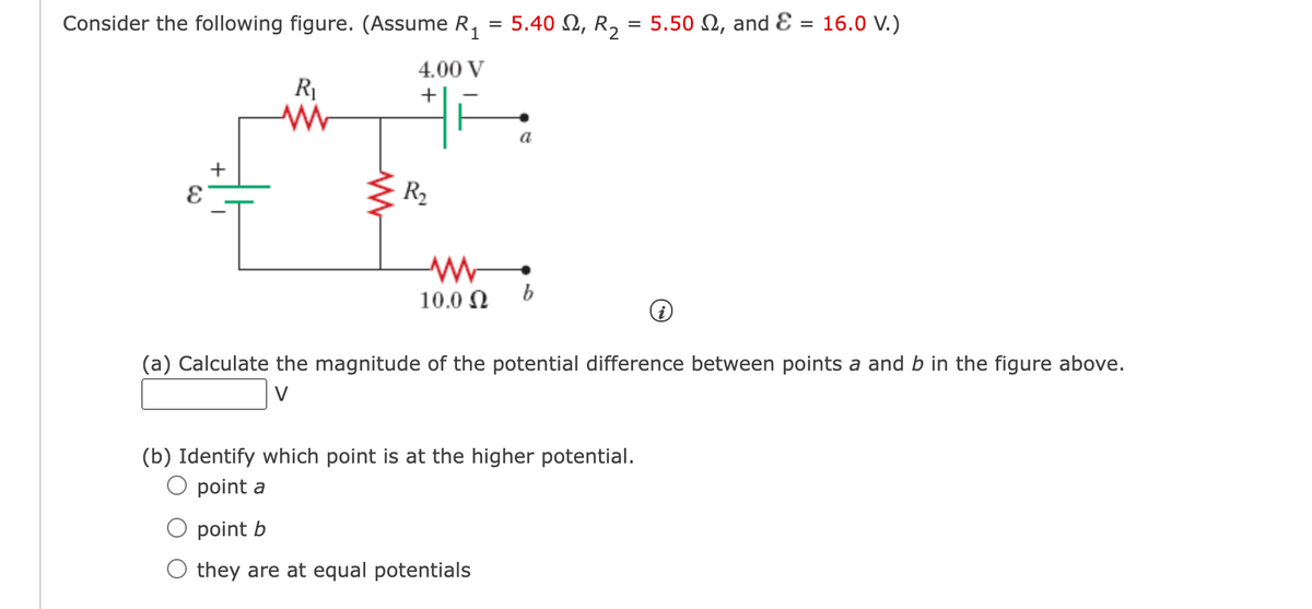Consider the following figure. (Assume R,
5.40 N, R, = 5.50 N, and E = 16.0 V.)
4.00 V
a
+
R2
10.0 N
(a) Calculate the magnitude of the potential difference between points a and b in the figure above.
V
(b) Identify which point is at the higher potential.
point a
point b
they are at equal potentials
