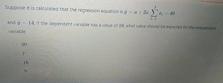Suppose it is calculated that the regression equation is y= a + 2x ,
I; = 40
and y
14. If the dependent variable has a value of 16, what value should be expected for the independent
variable
K 30
16
