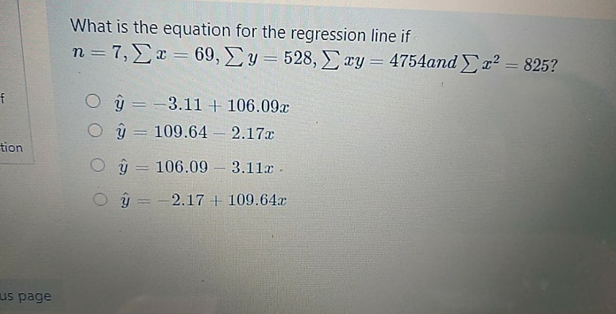 What is the equation for the regression line if
n-7, Σ-69, Σy= 528, Σ εy - 4754and Σ τ28252
ý = -3.11 + 106.09x
ý = 109.64 – 2.17x
tion
106.09 3.11x.
-2.17 + 109.64x
us page
