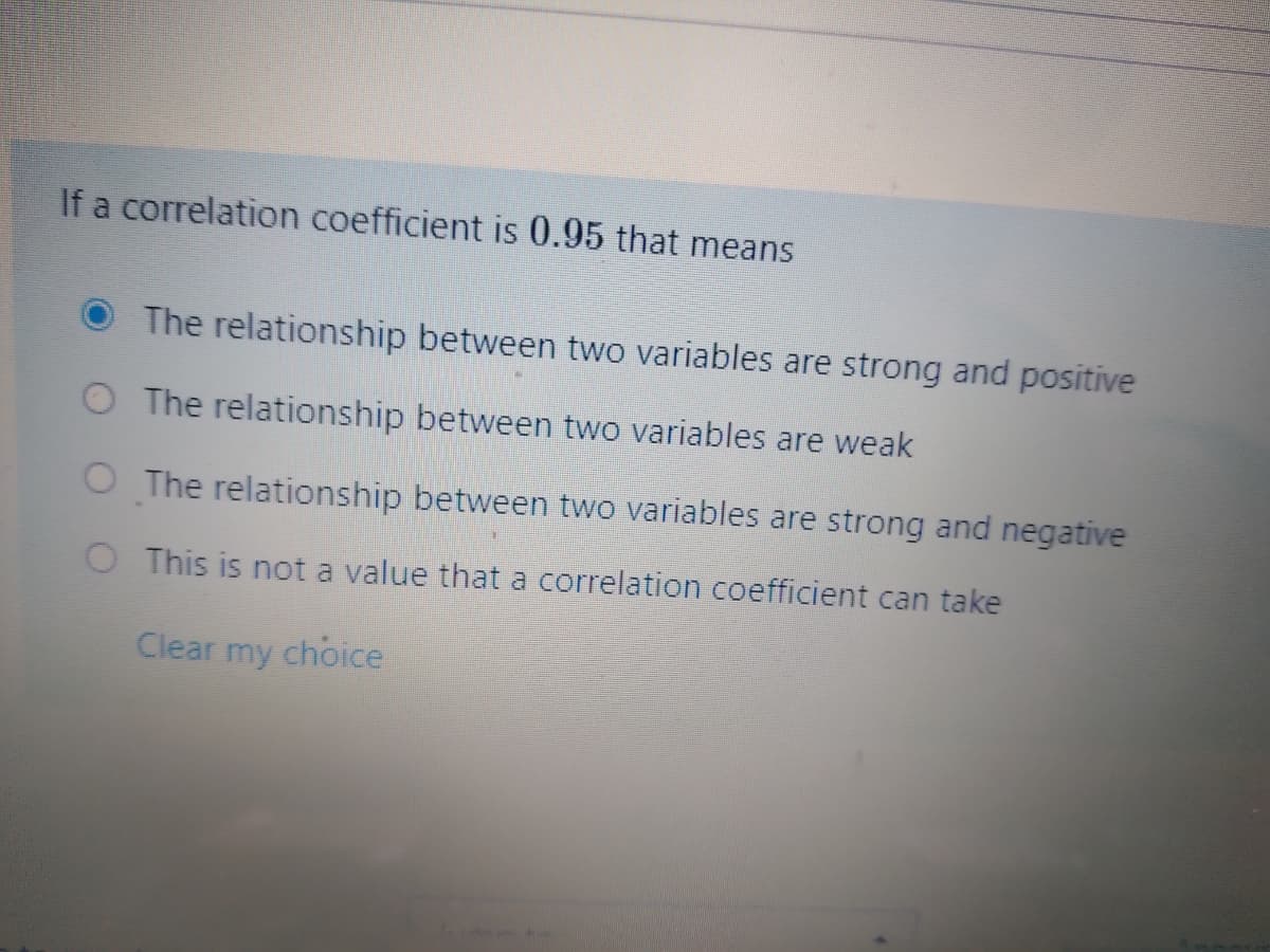 If a correlation coefficient is 0.95 that means
The relationship between two variables are strong and positive
O The relationship between two variables are weak
O The relationship between two variables are strong and negative
O This is not a value that a correlation coefficient can take
Clear my choice
