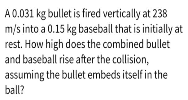A 0.031 kg bullet is fired vertically at 238
m/s into a 0.15 kg baseball that is initially at
rest. How high does the combined bullet
and baseball rise after the collision,
assuming the bullet embeds itself in the
ball?
