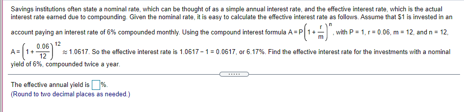 Savings institutions often state a nominal rate, which can be thought of as a simple annual interest rate, and the effective interest rate, which is the actual
interest rate earned due to compounding. Given the nominal rate, it is easy to calculate the effective interest rate as follows. Assume that $1 is invested in an
account paying an interest rate of 6% compounded monthly. Using the compound interest formula A = P| 1+
, with P = 1, r = 0.06, m = 12, and n = 12,
0.06) 12
+
12
A=
z 1.0617. So the effective interest rate is 1.0617 - 1= 0.0617, or 6.17%. Find the effective interest rate for the investments with a nominal
yield of 6%, compounded twice a year.
......
The effective annual yield is%.
(Round to two decimal places as needed.)
