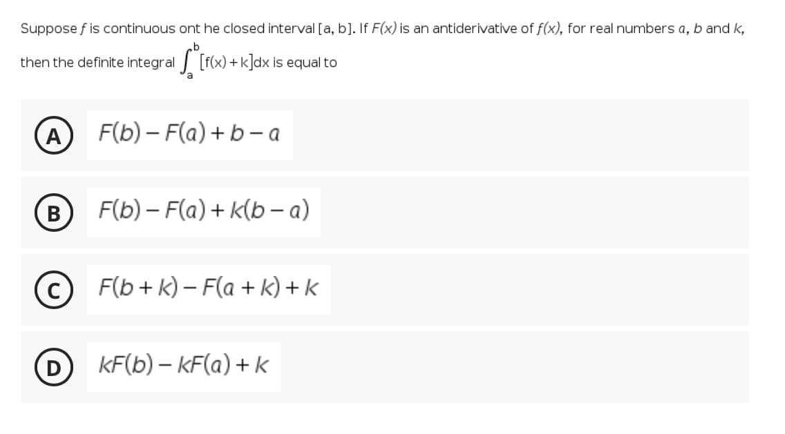 Suppose f is continuous ont he closed interval [a, b]. If F(x) is an antiderivative of f(x), for real numbers a, b and k,
then the definite integral
[f(x) + k]dx is equal to
a
A
F(b) – F(a)+b – a
В
F(b) – F(a) + k(b a)
F(b+ k) – F(a + k) + k
KF(b) – KF(a) + k
