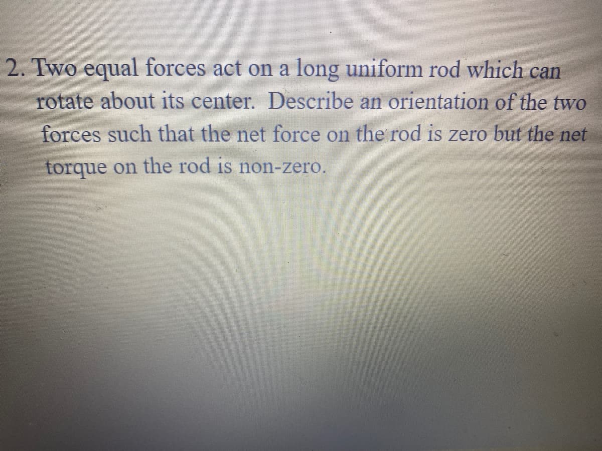 2. Two equal forces act on a long uniform rod which can
rotate about its center. Describe an orientation of the two
forces such that the net force on the rod is zero but the net
torque on the rod is non-zero.
